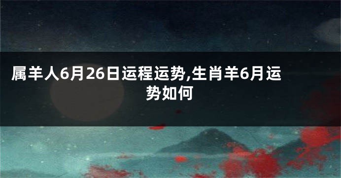 属羊人6月26日运程运势,生肖羊6月运势如何