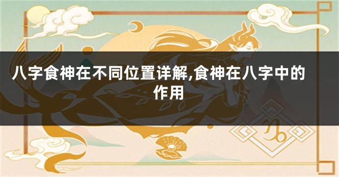 八字食神在不同位置详解,食神在八字中的作用