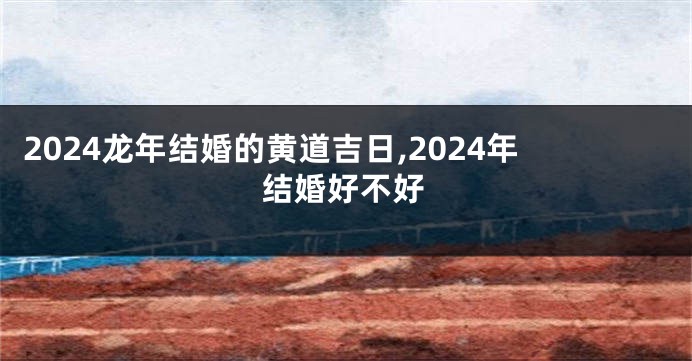 2024龙年结婚的黄道吉日,2024年结婚好不好