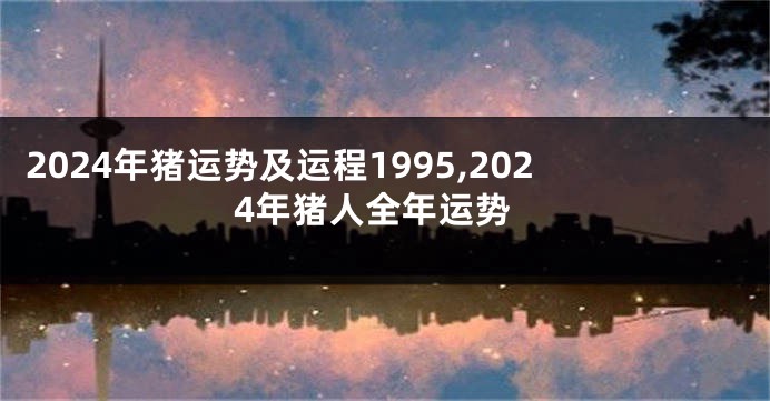 2024年猪运势及运程1995,2024年猪人全年运势
