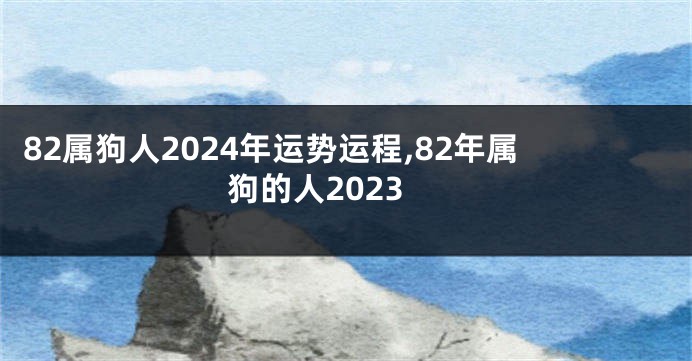 82属狗人2024年运势运程,82年属狗的人2023