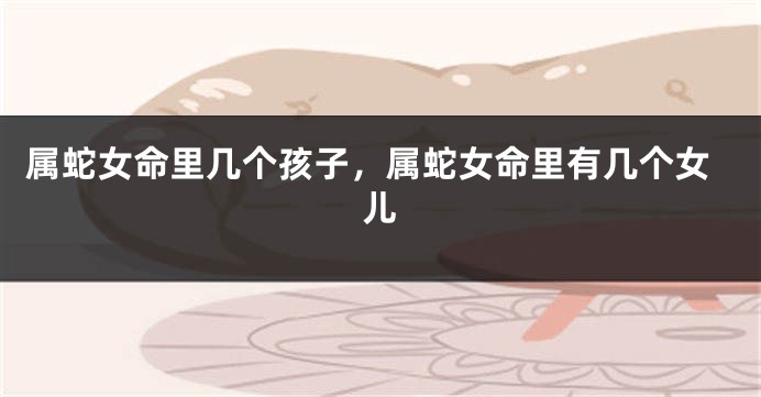 属蛇女命里几个孩子，属蛇女命里有几个女儿