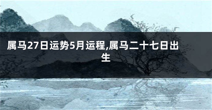 属马27日运势5月运程,属马二十七日出生