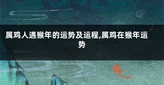 属鸡人遇猴年的运势及运程,属鸡在猴年运势