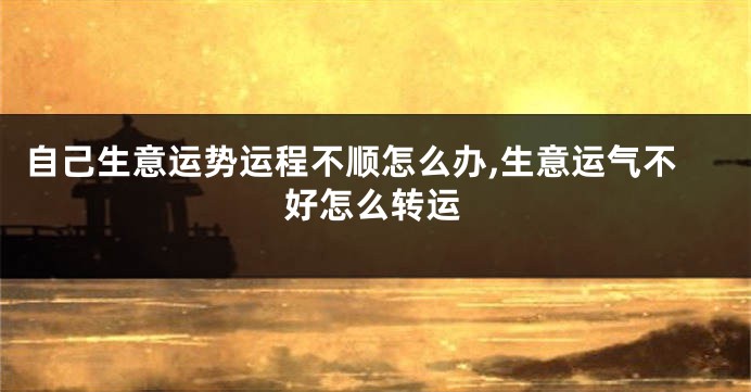 自己生意运势运程不顺怎么办,生意运气不好怎么转运