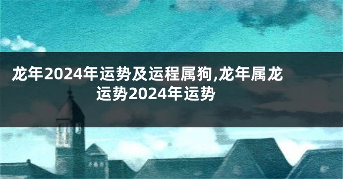龙年2024年运势及运程属狗,龙年属龙运势2024年运势