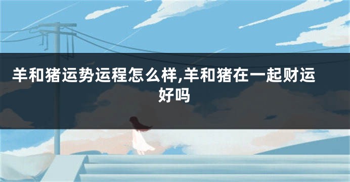羊和猪运势运程怎么样,羊和猪在一起财运好吗