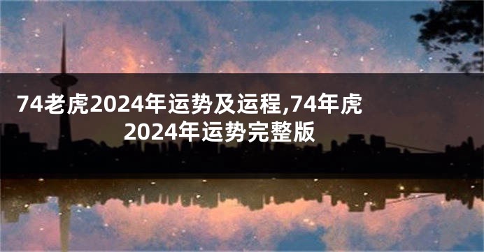 74老虎2024年运势及运程,74年虎2024年运势完整版