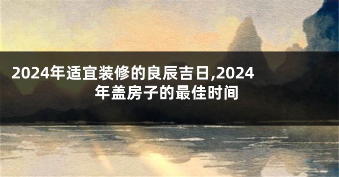 2024年适宜装修的良辰吉日,2024年盖房子的最佳时间
