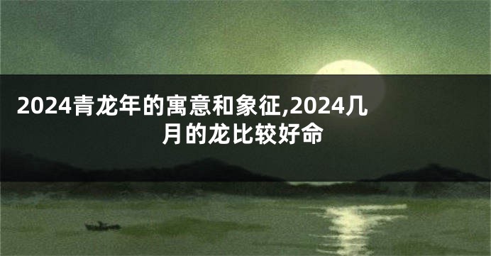 2024青龙年的寓意和象征,2024几月的龙比较好命