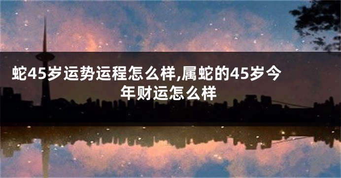蛇45岁运势运程怎么样,属蛇的45岁今年财运怎么样