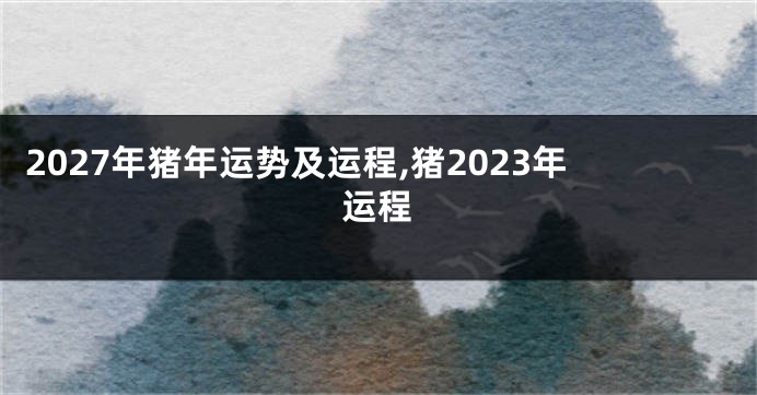 2027年猪年运势及运程,猪2023年运程