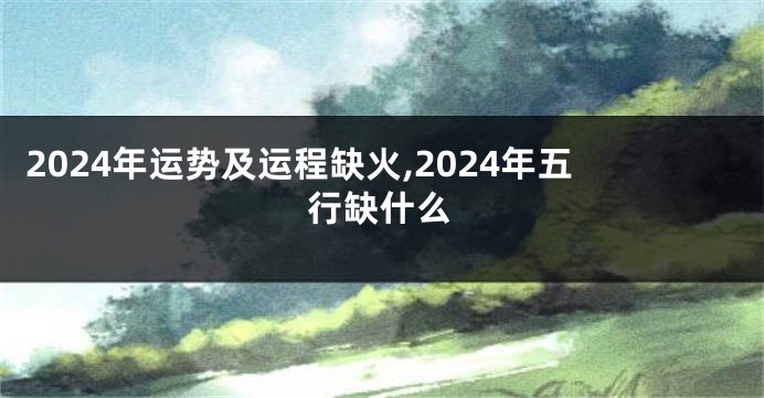 2024年运势及运程缺火,2024年五行缺什么