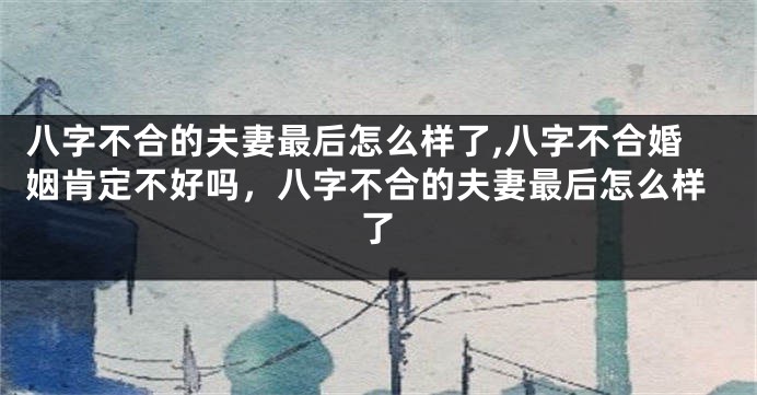 八字不合的夫妻最后怎么样了,八字不合婚姻肯定不好吗，八字不合的夫妻最后怎么样了
