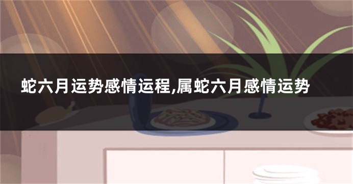 蛇六月运势感情运程,属蛇六月感情运势