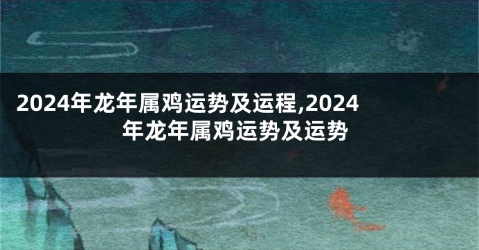 2024年龙年属鸡运势及运程,2024年龙年属鸡运势及运势