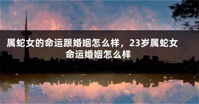 属蛇女的命运跟婚姻怎么样，23岁属蛇女命运婚姻怎么样
