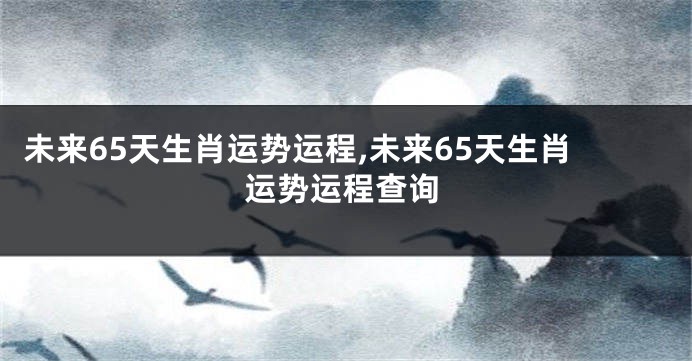 未来65天生肖运势运程,未来65天生肖运势运程查询
