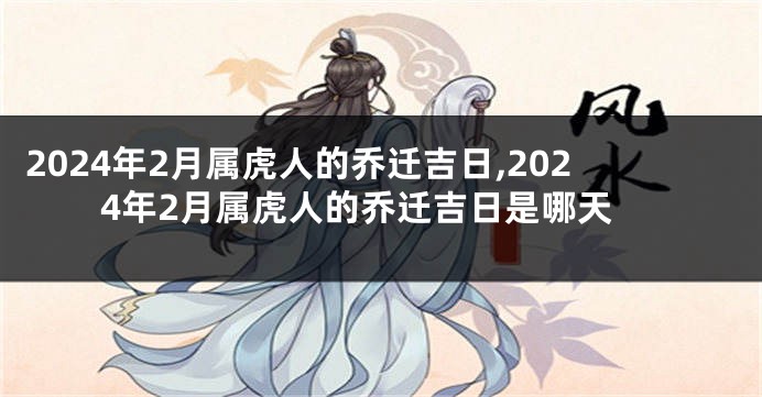 2024年2月属虎人的乔迁吉日,2024年2月属虎人的乔迁吉日是哪天