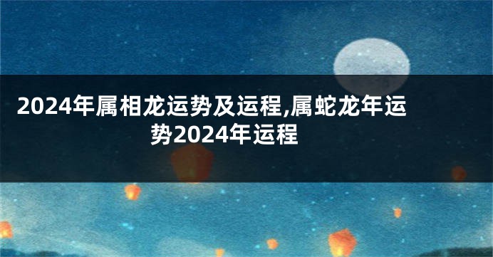 2024年属相龙运势及运程,属蛇龙年运势2024年运程