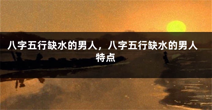 八字五行缺水的男人，八字五行缺水的男人特点