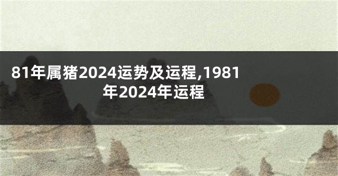 81年属猪2024运势及运程,1981年2024年运程