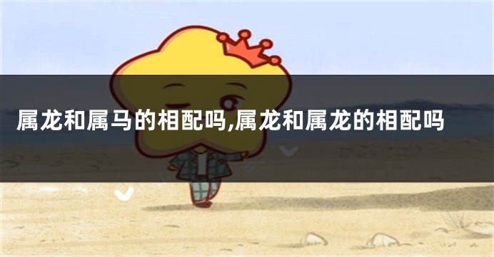 属龙和属马的相配吗,属龙和属龙的相配吗