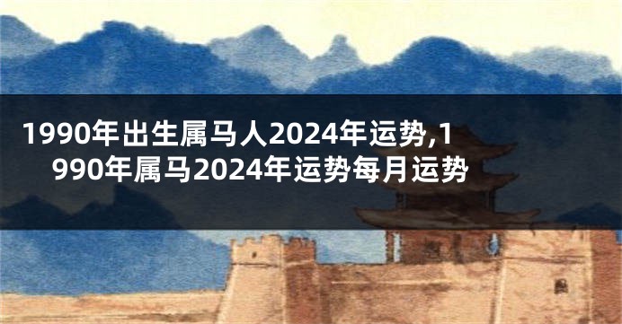 1990年出生属马人2024年运势,1990年属马2024年运势每月运势