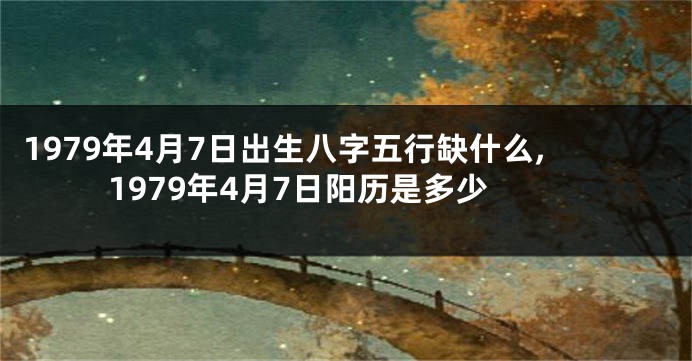 1979年4月7日出生八字五行缺什么,1979年4月7日阳历是多少