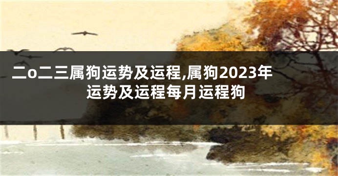 二o二三属狗运势及运程,属狗2023年运势及运程每月运程狗