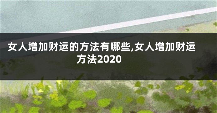 女人增加财运的方法有哪些,女人增加财运方法2020