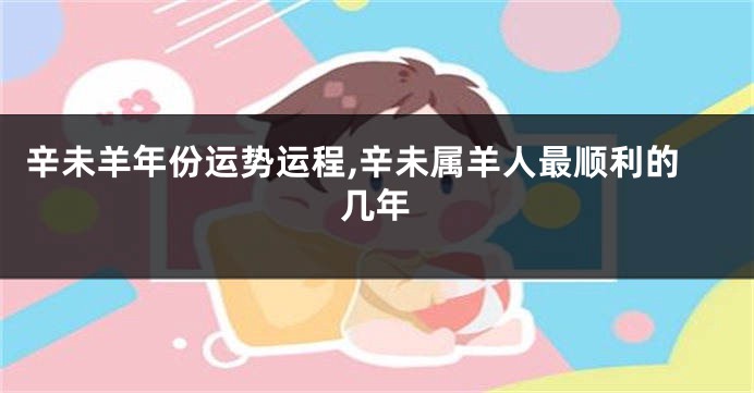 辛未羊年份运势运程,辛未属羊人最顺利的几年