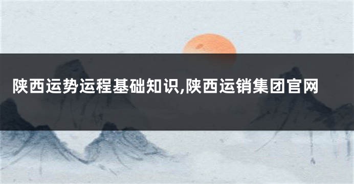 陕西运势运程基础知识,陕西运销集团官网