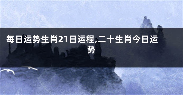 每日运势生肖21日运程,二十生肖今日运势