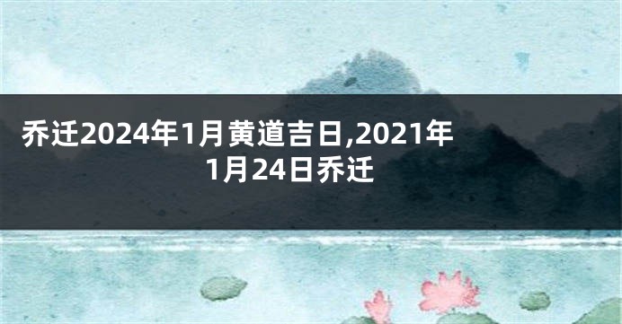 乔迁2024年1月黄道吉日,2021年1月24日乔迁