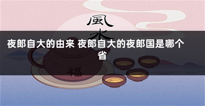 夜郎自大的由来 夜郎自大的夜郎国是哪个省