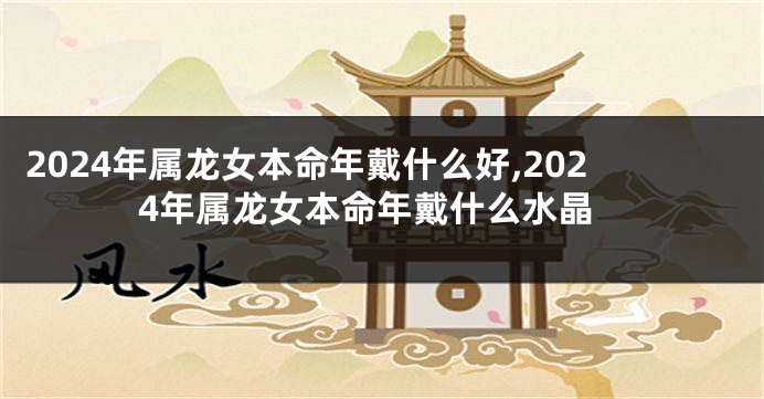 2024年属龙女本命年戴什么好,2024年属龙女本命年戴什么水晶