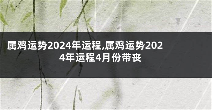 属鸡运势2024年运程,属鸡运势2024年运程4月份带丧