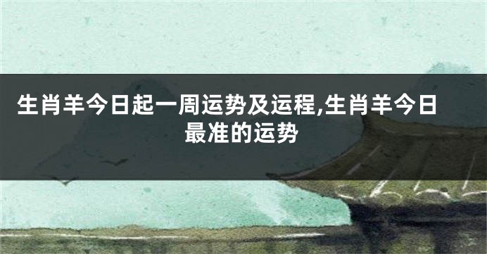 生肖羊今日起一周运势及运程,生肖羊今日最准的运势