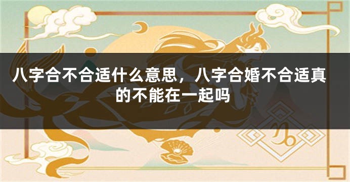 八字合不合适什么意思，八字合婚不合适真的不能在一起吗