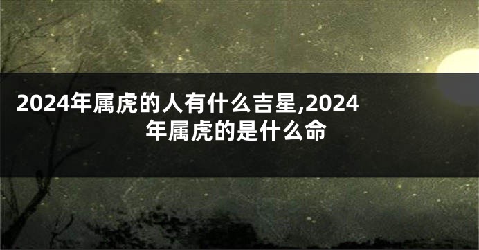 2024年属虎的人有什么吉星,2024年属虎的是什么命