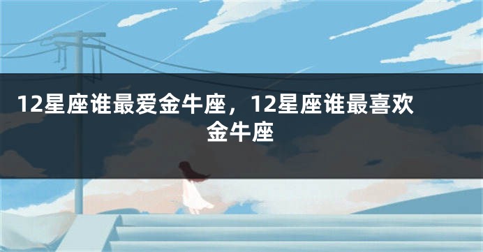 12星座谁最爱金牛座，12星座谁最喜欢金牛座