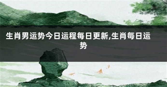 生肖男运势今日运程每日更新,生肖毎日运势