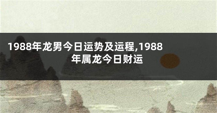 1988年龙男今日运势及运程,1988年属龙今日财运