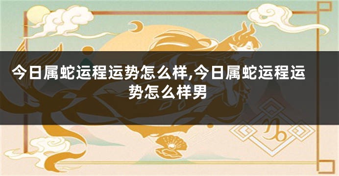 今日属蛇运程运势怎么样,今日属蛇运程运势怎么样男