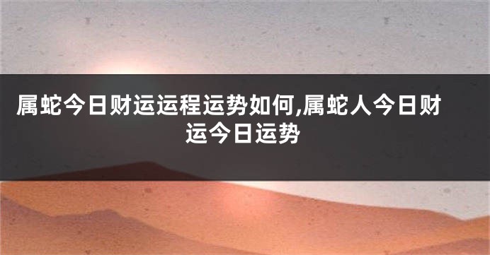 属蛇今日财运运程运势如何,属蛇人今日财运今日运势