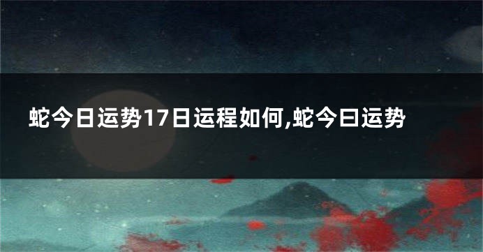 蛇今日运势17日运程如何,蛇今曰运势