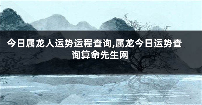 今日属龙人运势运程查询,属龙今日运势查询算命先生网