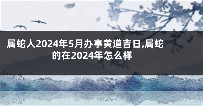 属蛇人2024年5月办事黄道吉日,属蛇的在2024年怎么样