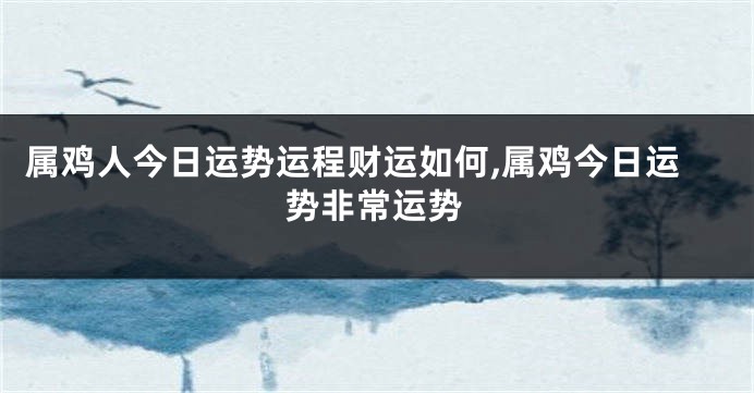 属鸡人今日运势运程财运如何,属鸡今日运势非常运势
